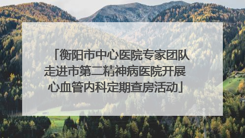 衡阳市中心医院专家团队走进市第二精神病医院开展心血管内科定期查房活动